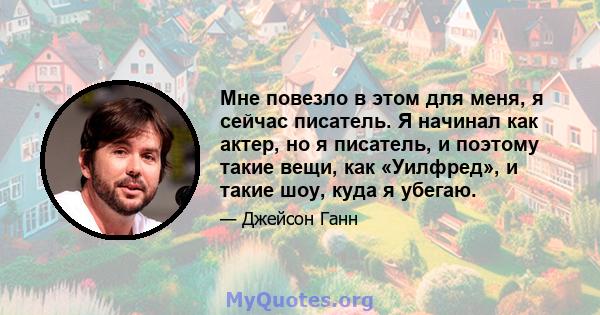 Мне повезло в этом для меня, я сейчас писатель. Я начинал как актер, но я писатель, и поэтому такие вещи, как «Уилфред», и такие шоу, куда я убегаю.