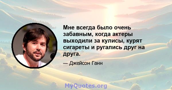 Мне всегда было очень забавным, когда актеры выходили за кулисы, курят сигареты и ругались друг на друга.