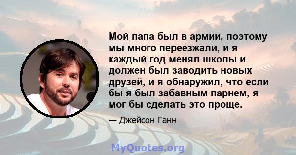 Мой папа был в армии, поэтому мы много переезжали, и я каждый год менял школы и должен был заводить новых друзей, и я обнаружил, что если бы я был забавным парнем, я мог бы сделать это проще.