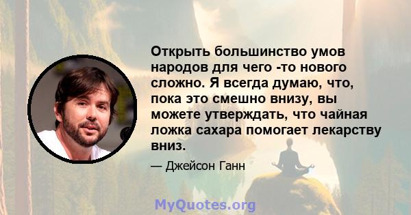 Открыть большинство умов народов для чего -то нового сложно. Я всегда думаю, что, пока это смешно внизу, вы можете утверждать, что чайная ложка сахара помогает лекарству вниз.