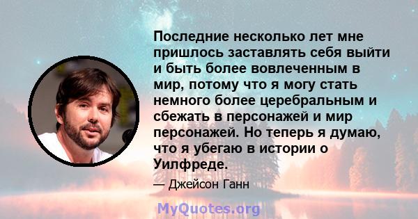 Последние несколько лет мне пришлось заставлять себя выйти и быть более вовлеченным в мир, потому что я могу стать немного более церебральным и сбежать в персонажей и мир персонажей. Но теперь я думаю, что я убегаю в