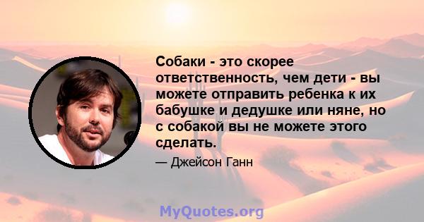 Собаки - это скорее ответственность, чем дети - вы можете отправить ребенка к их бабушке и дедушке или няне, но с собакой вы не можете этого сделать.