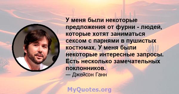 У меня были некоторые предложения от фурни - людей, которые хотят заниматься сексом с парнями в пушистых костюмах. У меня были некоторые интересные запросы. Есть несколько замечательных поклонников.