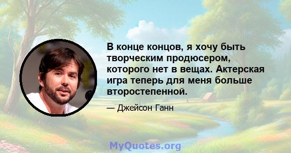 В конце концов, я хочу быть творческим продюсером, которого нет в вещах. Актерская игра теперь для меня больше второстепенной.