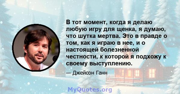 В тот момент, когда я делаю любую игру для щенка, я думаю, что шутка мертва. Это в правде о том, как я играю в нее, и о настоящей болезненной честности, к которой я подхожу к своему выступлению.