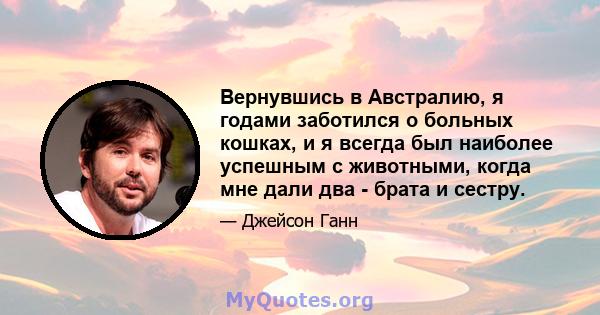 Вернувшись в Австралию, я годами заботился о больных кошках, и я всегда был наиболее успешным с животными, когда мне дали два - брата и сестру.