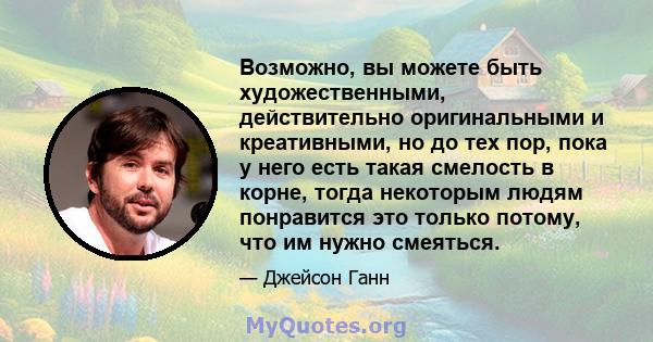 Возможно, вы можете быть художественными, действительно оригинальными и креативными, но до тех пор, пока у него есть такая смелость в корне, тогда некоторым людям понравится это только потому, что им нужно смеяться.