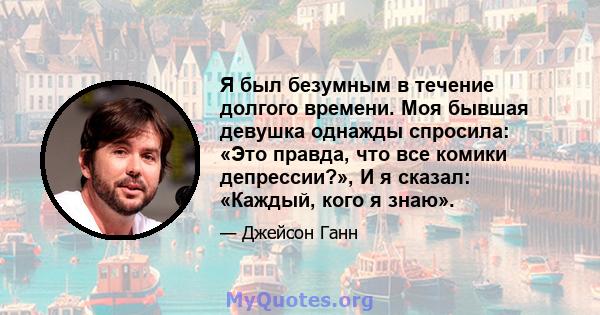 Я был безумным в течение долгого времени. Моя бывшая девушка однажды спросила: «Это правда, что все комики депрессии?», И я сказал: «Каждый, кого я знаю».