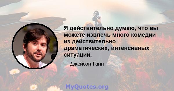 Я действительно думаю, что вы можете извлечь много комедии из действительно драматических, интенсивных ситуаций.