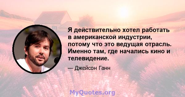 Я действительно хотел работать в американской индустрии, потому что это ведущая отрасль. Именно там, где начались кино и телевидение.