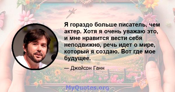 Я гораздо больше писатель, чем актер. Хотя я очень уважаю это, и мне нравится вести себя неподвижно, речь идет о мире, который я создаю. Вот где мое будущее.