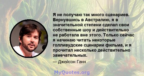 Я не получаю так много сценариев. Вернувшись в Австралию, я в значительной степени сделал свои собственные шоу и действительно не работала вне этого. Только сейчас я начинаю читать некоторые голливудские сценарии