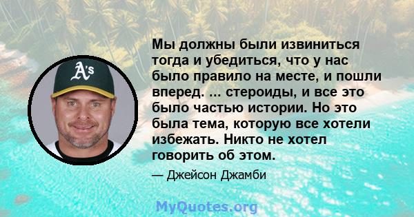 Мы должны были извиниться тогда и убедиться, что у нас было правило на месте, и пошли вперед. ... стероиды, и все это было частью истории. Но это была тема, которую все хотели избежать. Никто не хотел говорить об этом.