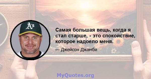 Самая большая вещь, когда я стал старше, - это спокойствие, которое надоело меня.