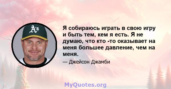 Я собираюсь играть в свою игру и быть тем, кем я есть. Я не думаю, что кто -то оказывает на меня большее давление, чем на меня.