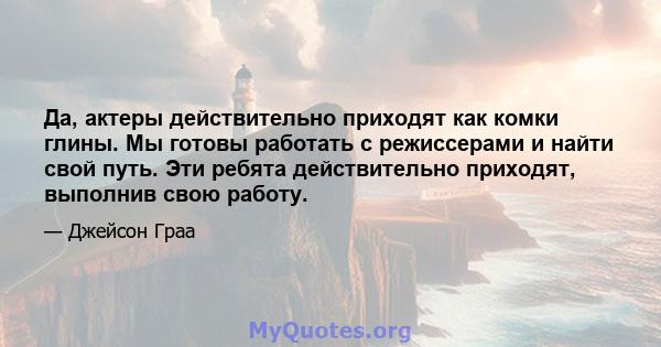 Да, актеры действительно приходят как комки глины. Мы готовы работать с режиссерами и найти свой путь. Эти ребята действительно приходят, выполнив свою работу.