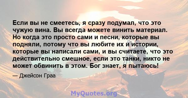 Если вы не смеетесь, я сразу подумал, что это чужую вина. Вы всегда можете винить материал. Но когда это просто сами и песни, которые вы подняли, потому что вы любите их и истории, которые вы написали сами, и вы