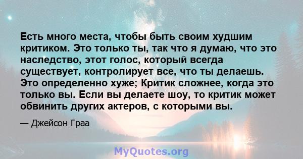 Есть много места, чтобы быть своим худшим критиком. Это только ты, так что я думаю, что это наследство, этот голос, который всегда существует, контролирует все, что ты делаешь. Это определенно хуже; Критик сложнее,