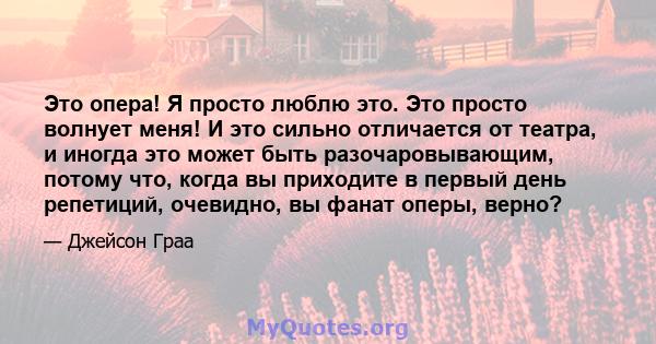 Это опера! Я просто люблю это. Это просто волнует меня! И это сильно отличается от театра, и иногда это может быть разочаровывающим, потому что, когда вы приходите в первый день репетиций, очевидно, вы фанат оперы,