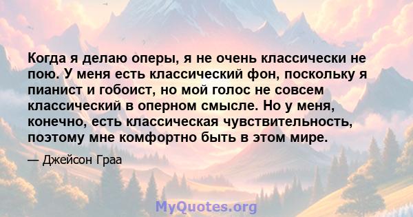 Когда я делаю оперы, я не очень классически не пою. У меня есть классический фон, поскольку я пианист и гобоист, но мой голос не совсем классический в оперном смысле. Но у меня, конечно, есть классическая