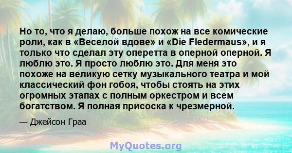 Но то, что я делаю, больше похож на все комические роли, как в «Веселой вдове» и «Die Fledermaus», и я только что сделал эту оперетта в оперной оперной. Я люблю это. Я просто люблю это. Для меня это похоже на великую