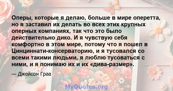 Оперы, которые я делаю, больше в мире оперетта, но я заставил их делать во всех этих крупных оперных компаниях, так что это было действительно дико. И я чувствую себя комфортно в этом мире, потому что я пошел в