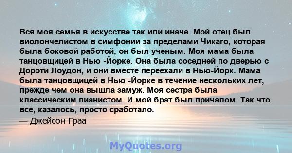 Вся моя семья в искусстве так или иначе. Мой отец был виолончелистом в симфонии за пределами Чикаго, которая была боковой работой, он был ученым. Моя мама была танцовщицей в Нью -Йорке. Она была соседней по дверью с