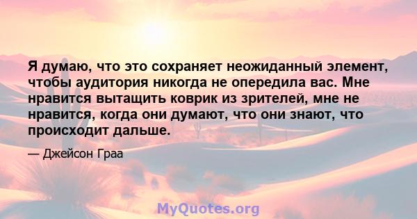 Я думаю, что это сохраняет неожиданный элемент, чтобы аудитория никогда не опередила вас. Мне нравится вытащить коврик из зрителей, мне не нравится, когда они думают, что они знают, что происходит дальше.