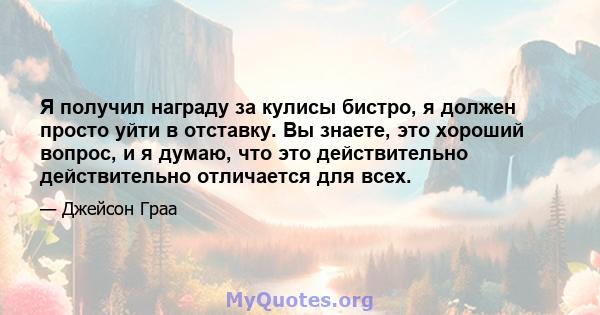 Я получил награду за кулисы бистро, я должен просто уйти в отставку. Вы знаете, это хороший вопрос, и я думаю, что это действительно действительно отличается для всех.