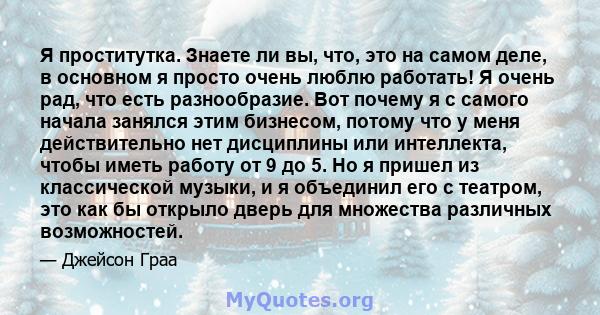 Я проститутка. Знаете ли вы, что, это на самом деле, в основном я просто очень люблю работать! Я очень рад, что есть разнообразие. Вот почему я с самого начала занялся этим бизнесом, потому что у меня действительно нет