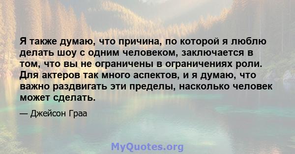 Я также думаю, что причина, по которой я люблю делать шоу с одним человеком, заключается в том, что вы не ограничены в ограничениях роли. Для актеров так много аспектов, и я думаю, что важно раздвигать эти пределы,