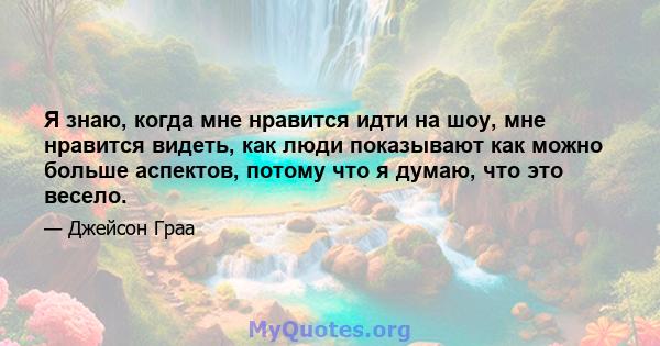 Я знаю, когда мне нравится идти на шоу, мне нравится видеть, как люди показывают как можно больше аспектов, потому что я думаю, что это весело.