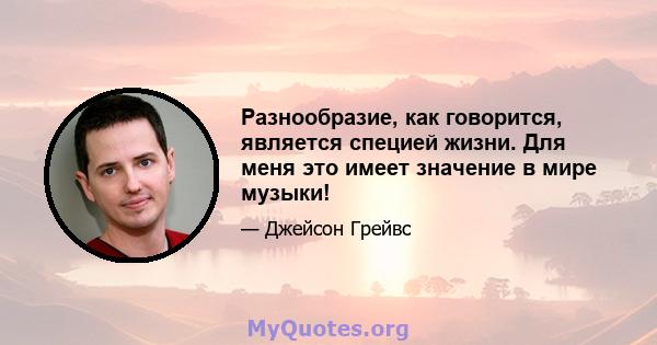 Разнообразие, как говорится, является специей жизни. Для меня это имеет значение в мире музыки!