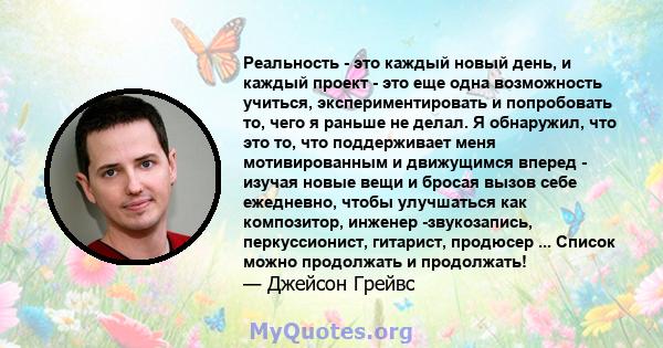 Реальность - это каждый новый день, и каждый проект - это еще одна возможность учиться, экспериментировать и попробовать то, чего я раньше не делал. Я обнаружил, что это то, что поддерживает меня мотивированным и