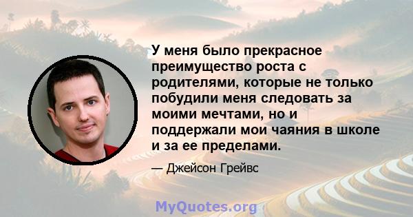 У меня было прекрасное преимущество роста с родителями, которые не только побудили меня следовать за моими мечтами, но и поддержали мои чаяния в школе и за ее пределами.