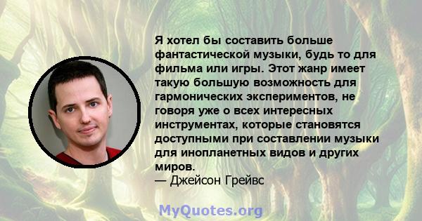 Я хотел бы составить больше фантастической музыки, будь то для фильма или игры. Этот жанр имеет такую ​​большую возможность для гармонических экспериментов, не говоря уже о всех интересных инструментах, которые