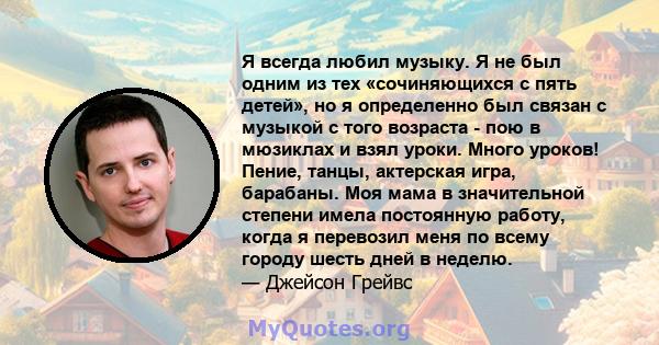 Я всегда любил музыку. Я не был одним из тех «сочиняющихся с пять детей», но я определенно был связан с музыкой с того возраста - пою в мюзиклах и взял уроки. Много уроков! Пение, танцы, актерская игра, барабаны. Моя