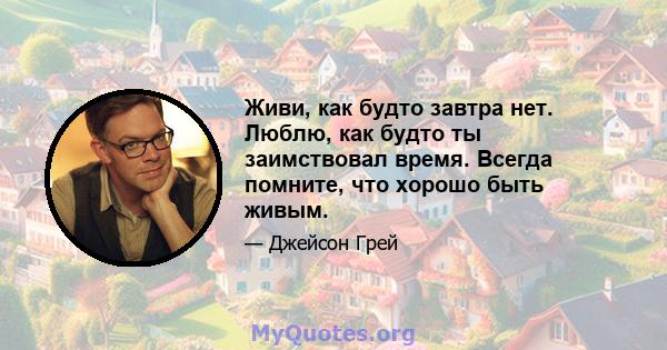 Живи, как будто завтра нет. Люблю, как будто ты заимствовал время. Всегда помните, что хорошо быть живым.