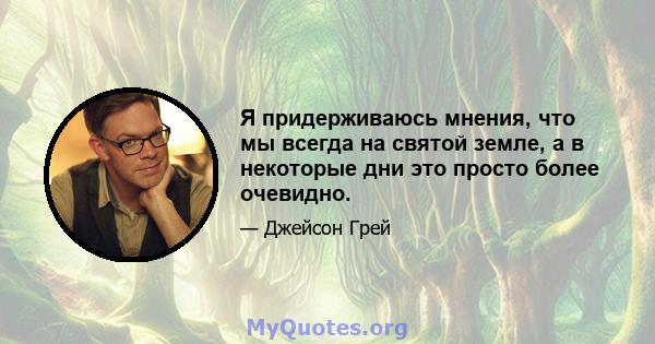 Я придерживаюсь мнения, что мы всегда на святой земле, а в некоторые дни это просто более очевидно.