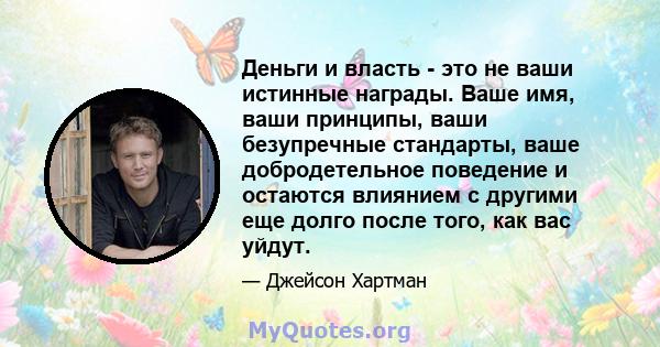 Деньги и власть - это не ваши истинные награды. Ваше имя, ваши принципы, ваши безупречные стандарты, ваше добродетельное поведение и остаются влиянием с другими еще долго после того, как вас уйдут.