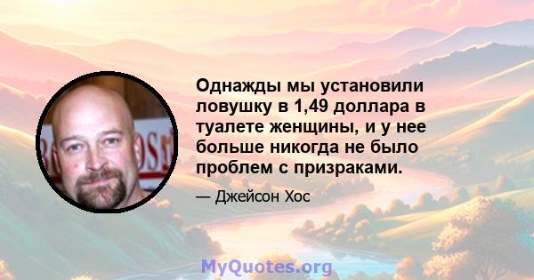 Однажды мы установили ловушку в 1,49 доллара в туалете женщины, и у нее больше никогда не было проблем с призраками.