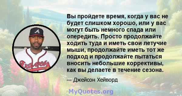 Вы пройдете время, когда у вас не будет слишком хорошо, или у вас могут быть немного спада или опередить. Просто продолжайте ходить туда и иметь свои летучие мыши, продолжайте иметь тот же подход и продолжайте пытаться