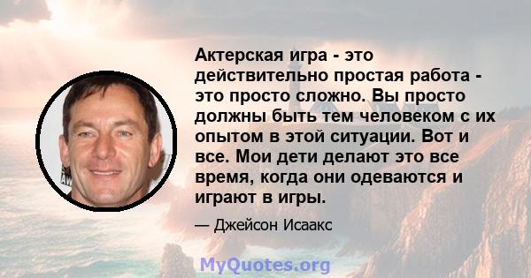 Актерская игра - это действительно простая работа - это просто сложно. Вы просто должны быть тем человеком с их опытом в этой ситуации. Вот и все. Мои дети делают это все время, когда они одеваются и играют в игры.