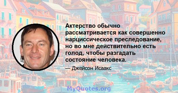 Актерство обычно рассматривается как совершенно нарциссическое преследование, но во мне действительно есть голод, чтобы разгадать состояние человека.