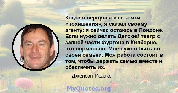 Когда я вернулся из съемки «похищения», я сказал своему агенту: я сейчас остаюсь в Лондоне. Если нужно делать Детский театр с задней части фургона в Килберне, это нормально. Мне нужно быть со своей семьей. Моя работа