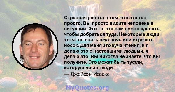 Странная работа в том, что это так просто. Вы просто видите человека в ситуации. Это то, что вам нужно сделать, чтобы добраться туда. Некоторые люди хотят не спать всю ночь или отрезать носок. Для меня это куча чтения,