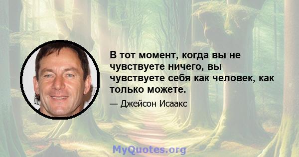 В тот момент, когда вы не чувствуете ничего, вы чувствуете себя как человек, как только можете.