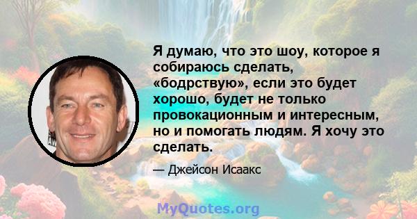 Я думаю, что это шоу, которое я собираюсь сделать, «бодрствую», если это будет хорошо, будет не только провокационным и интересным, но и помогать людям. Я хочу это сделать.