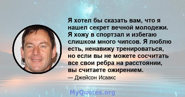 Я хотел бы сказать вам, что я нашел секрет вечной молодежи. Я хожу в спортзал и избегаю слишком много чипсов. Я люблю есть, ненавижу тренироваться, но если вы не можете сосчитать все свои ребра на расстоянии, вы