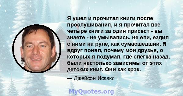 Я ушел и прочитал книги после прослушивания, и я прочитал все четыре книги за один присест - вы знаете - не умывались, не ели, ездил с ними на руле, как сумасшедший. Я вдруг понял, почему мои друзья, о которых я